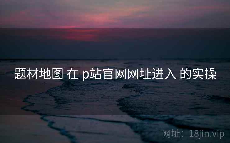 题材地图 在 p站官网网址进入 的实操  第1张