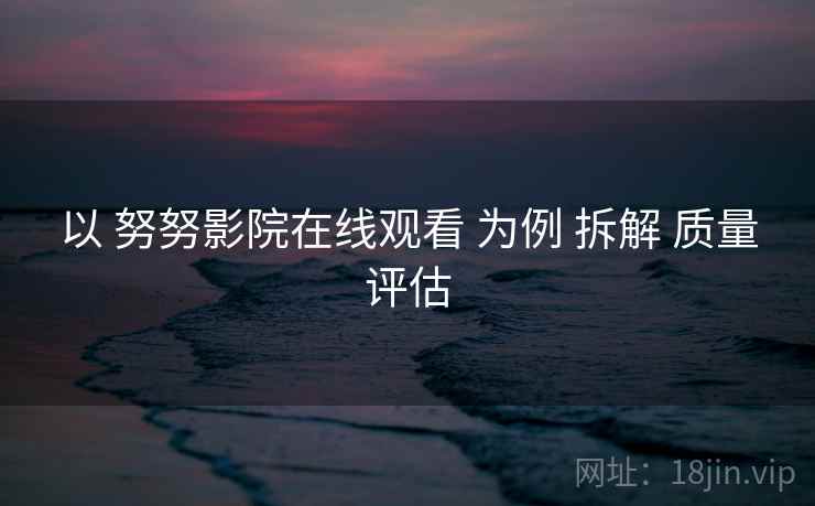 以 努努影院在线观看 为例 拆解 质量评估  第2张