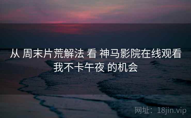 从 周末片荒解法 看 神马影院在线观看我不卡午夜 的机会  第1张
