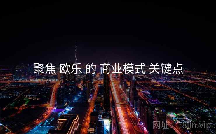 聚焦 欧乐 的 商业模式 关键点  第2张