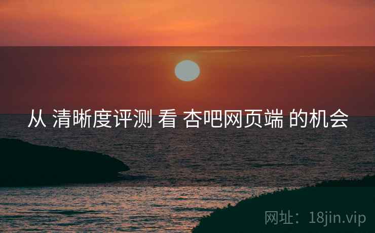 从 清晰度评测 看 杏吧网页端 的机会  第2张