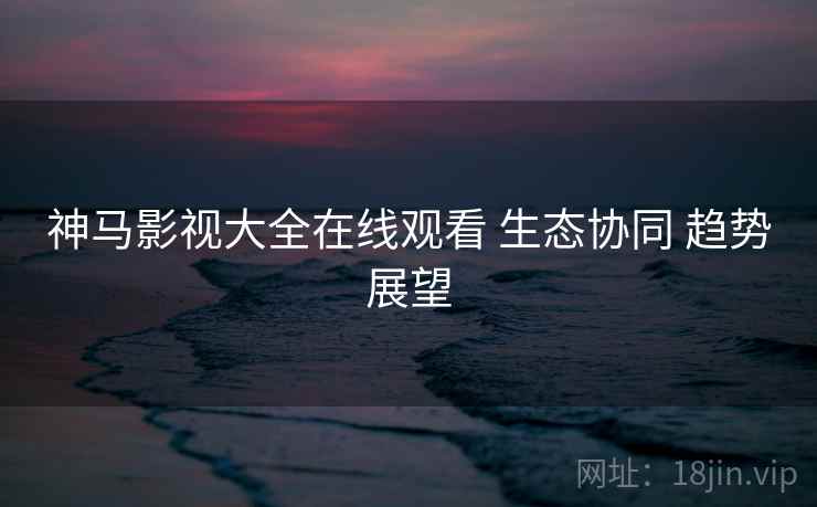 神马影视大全在线观看 生态协同 趋势展望  第1张