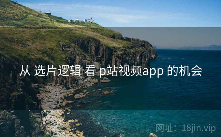 从 选片逻辑 看 p站视频app 的机会  第1张