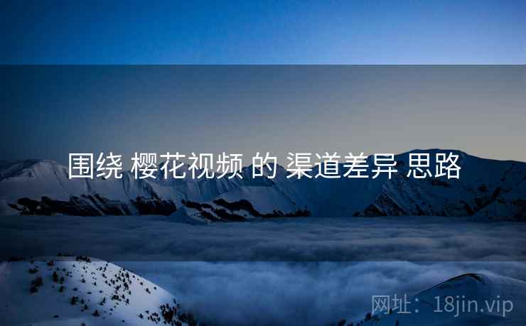 围绕 樱花视频 的 渠道差异 思路  第2张