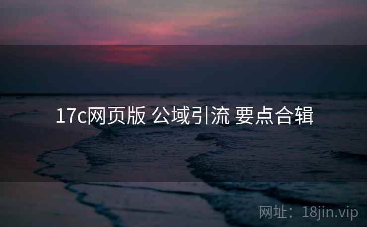 17c网页版 公域引流 要点合辑  第1张