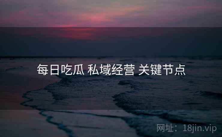 每日吃瓜 私域经营 关键节点  第1张