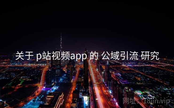 关于 p站视频app 的 公域引流 研究 第1张 关于 p站视频app 的 公域引流 研究 第1张